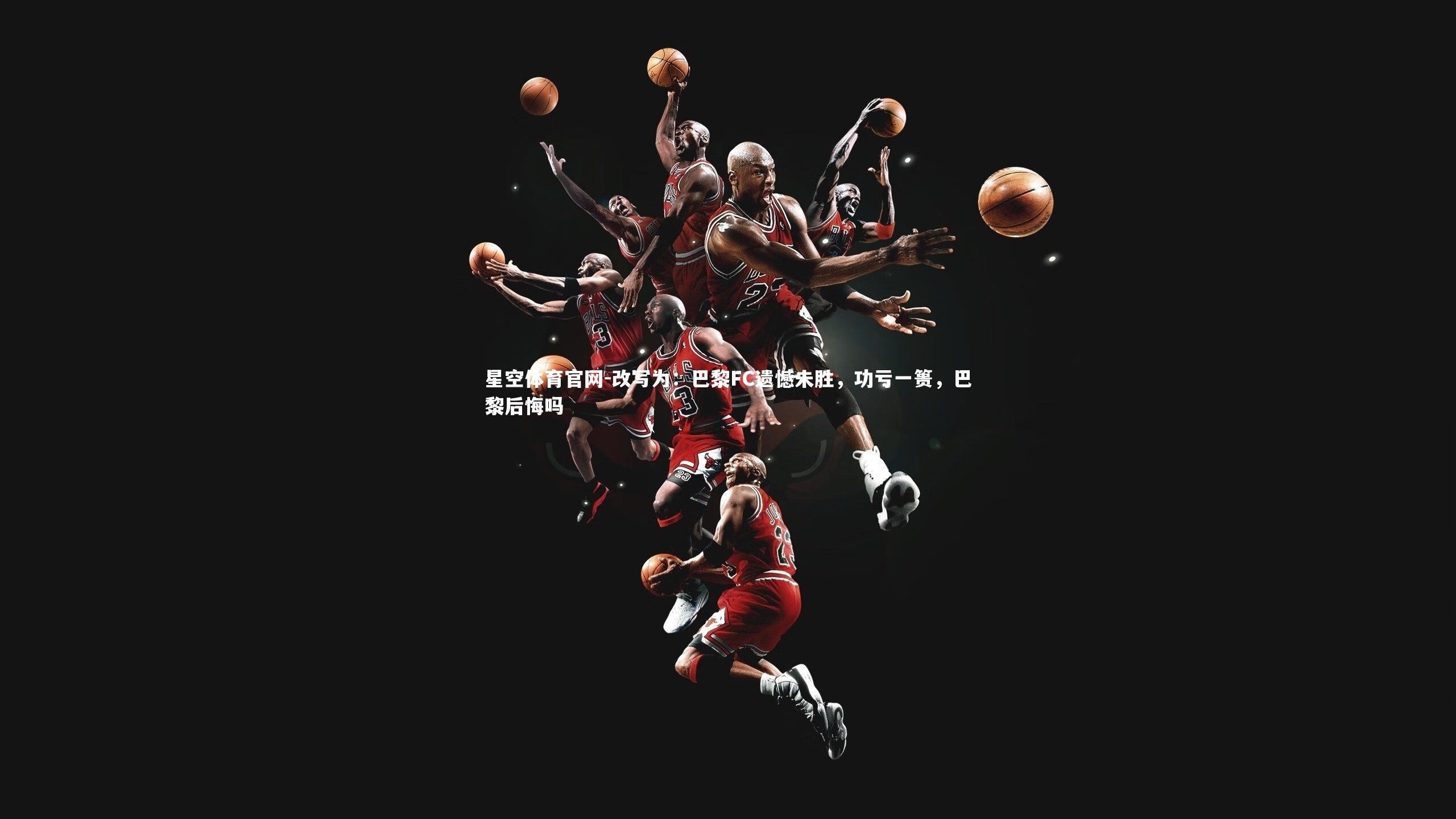 星空体育官网-改写为：巴黎FC遗憾未胜，功亏一篑，巴黎后悔吗