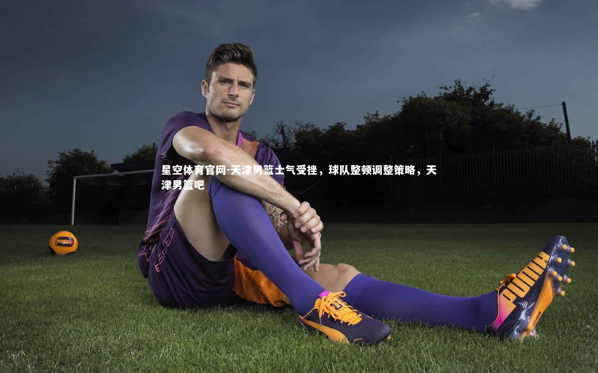 星空体育官网-天津男篮士气受挫，球队整顿调整策略，天津男篮吧