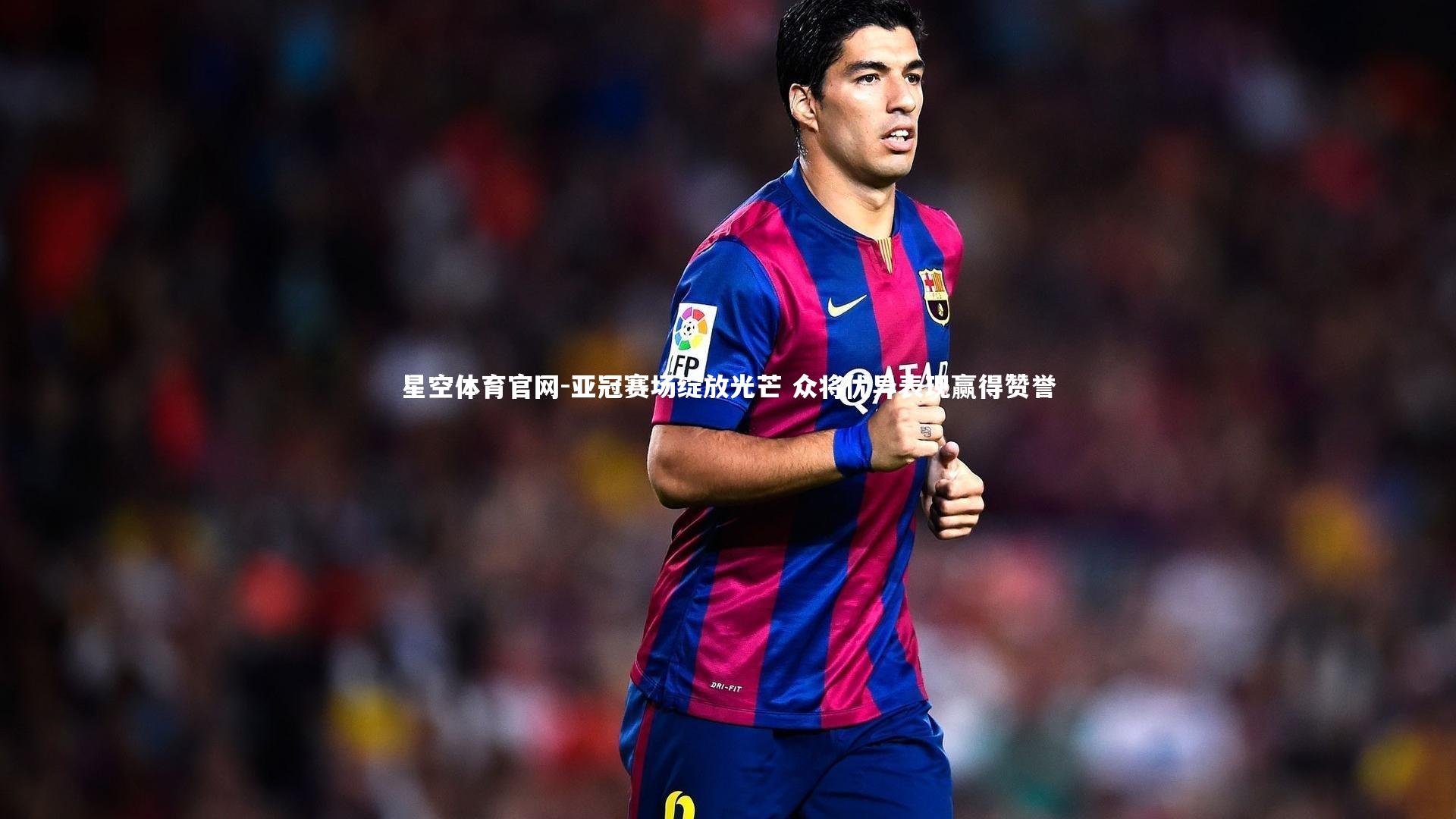 星空体育官网-亚冠赛场绽放光芒 众将优异表现赢得赞誉
