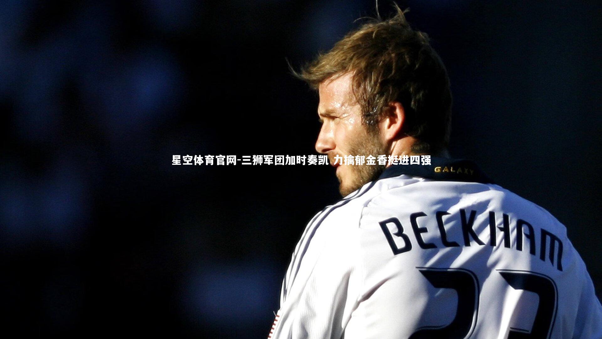 星空体育官网-三狮军团加时奏凯 力擒郁金香挺进四强